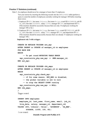 Practice 17 Solutions (continued)
   Rule 3. An employee should never be a manager of more than 15 employees.
           Test your answer by inserting the following records into the EMPLOYEES table (perform a
           query to count the number of employees currently working for manager 100 before inserting
           these rows):
          i. Employee ID 401, last name Johnson, first name Brian, e-mail ID BJOHNSON, job ID
             SA_MAN, hire date SYSDATE , salary 11000, manager ID 100, and department ID 80.
             (This insertion should be successful, because there are only 14 employees working for
             manager 100 so far.)
          ii. Employee ID 402, last name Kellogg, first name Tony, e-mail ID TKELLOG, job ID
              ST_MAN, hire date SYSDATE , salary 7500, manager ID 100, and department ID 50.
              (This insertion should be unsuccessful, because there are already 15 employees working for
              manager 100.)
         Implement rule 3 with a trigger.


          CREATE OR REPLACE TRIGGER set_mgr
          AFTER INSERT or UPDATE of manager_id on employees
          FOR EACH ROW
          BEGIN
                  -- To get round MUTATING TABLE ERROR
               mgr_constraints_pkg.new_mgr := :NEW.manager_id;
          END set_mgr;


          CREATE OR REPLACE TRIGGER chk_emps
          AFTER INSERT or UPDATE of manager_id on employees
          BEGIN
               mgr_constraints_pkg.check_mgr;
                  -- if for some reason, SET_MGR is disabled,
                  -- the global variable is set to null
                  -- to stop the SELECT COUNT running
               mgr_constraints_pkg.new_mgr := NULL;
          END chk_emps;
          /



          INSERT INTO employees
              (employee_id, last_name, first_name, email, job_id,
               hire_date, salary, manager_id, department_id)
          VALUES (401,'Johnson','Brian', 'BJOHNSON', 'SA_MAN',
                      SYSDATE, 11000, 100, 80);


                                 Oracle9i: Program with PL/SQL A-73
 