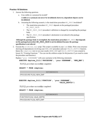 Practice 18 Solutions
   1. Answer the following questions.
          a. Can a table or a synonym be invalid?
             A table or a synonym can never be invalidated; however, dependent objects can be
             invalidated.
          b. Assuming the following scenario, is the stand-alone procedure MY_PROC invalidated?
                 •    The stand-alone procedure MY_PROC depends on the packaged procedure
                      MY_PROC_PACK.
                 •    The MY_PROC_PACK procedure’s definition is changed by recompiling the package
                      body.
                 •    The MY_PROC_PACK procedure’s declaration is not altered in the package
                      specification.
      Although the package body is recompiled, the stand-alone procedure MY_PROC that depends
      on the packaged procedure MY_PROC_PACK is not invalidated because the package
      specification is not altered
   2. Execute the utldtree.sql script. This script is available in your lab folder. Print a tree structure
      showing all dependencies involving your NEW_EMP procedure and your VALID_DEPTID function.
      Query the ideptree view to see your results. (NEW_EMP and VALID_DEPTID were created in
      lesson 10, “Creating Functions.” You can run the solution scripts for the practice if you need to create
      the procedure and function.)
      Replace 'your USERNAME' with your username in the following statements.
           EXECUTE deptree_fill('PROCEDURE', 'your USERNAME', 'NEW_EMP')



            SELECT * FROM ideptree;




           EXECUTE deptree_fill('FUNCTION', 'your USERNAME',
                                                'VALID_DEPTID')



            SELECT * FROM ideptree;




                                 Oracle9i: Program with PL/SQL A-77
 