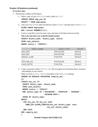 Practice 18 Solutions (continued)
   If you have time:
   3. Dynamically validate invalid objects.
        a. Make a copy of your EMPLOYEES table, called EMP_COP.
               CREATE TABLE emp_cop AS
               SELECT * FROM employees;
          b. Alter your EMPLOYEES table and add the column TOTSAL with data type NUMBER(9,2).
               ALTER TABLE employees
               ADD (totsal NUMBER(9,2));
          c.   Create a script file to print the name, type, and status of all objects that are invalid.
               This is the code that your script file should contain:
               SELECT object_name, object_type, status
               FROM user_objects
               WHERE status = 'INVALID';




               ...




          d. Create a procedure called COMPILE_OBJ that recompiles all invalid procedures, functions,
              and packages in your schema.
             Make use of the ALTER_COMPILE procedure in the DBMS_DDL package.
             CREATE OR REPLACE PROCEDURE compile_obj
             IS
             CURSOR obj_cur IS
               SELECT object_type, object_name
               FROM user_objects
               WHERE status = 'INVALID'
               AND object_type IN ('PROCEDURE', 'FUNCTION', 'PACKAGE',
                                           'PACKAGE BODY')
               ORDER BY object_type;
             BEGIN
                FOR obj_rec IN obj_cur LOOP
                   DBMS_DDL.ALTER_COMPILE(obj_rec.object_type, user,
                                              obj_rec.object_name);
                END LOOP;
             END compile_obj;
             /
                                   Oracle9i: Program with PL/SQL A-78
 