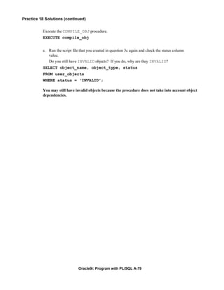 Practice 18 Solutions (continued)


          Execute the COMPILE_OBJ procedure.
          EXECUTE compile_obj


          e. Run the script file that you created in question 3c again and check the status column
             value.
             Do you still have INVALID objects? If you do, why are they INVALID?
          SELECT object_name, object_type, status
          FROM user_objects
          WHERE status = 'INVALID';

          You may still have invalid objects because the procedure does not take into account object
          dependencies.




                                Oracle9i: Program with PL/SQL A-79
 