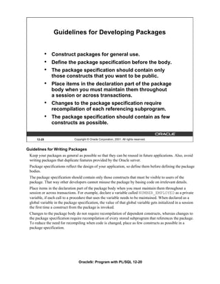 Guidelines for Developing Packages


             •   Construct packages for general use.
             •   Define the package specification before the body.
             •   The package specification should contain only
                 those constructs that you want to be public.
             •   Place items in the declaration part of the package
                 body when you must maintain them throughout
                 a session or across transactions.
             •   Changes to the package specification require
                 recompilation of each referencing subprogram.
             •   The package specification should contain as few
                 constructs as possible.


     12-20                    Copyright © Oracle Corporation, 2001. All rights reserved.


Guidelines for Writing Packages
 Keep your packages as general as possible so that they can be reused in future applications. Also, avoid
 writing packages that duplicate features provided by the Oracle server.
 Package specifications reflect the design of your application, so define them before defining the package
 bodies.
 The package specification should contain only those constructs that must be visible to users of the
 package. That way other developers cannot misuse the package by basing code on irrelevant details.
 Place items in the declaration part of the package body when you must maintain them throughout a
 session or across transactions. For example, declare a variable called NUMBER_EMPLOYED as a private
 variable, if each call to a procedure that uses the variable needs to be maintained. When declared as a
 global variable in the package specification, the value of that global variable gets initialized in a session
 the first time a construct from the package is invoked.
 Changes to the package body do not require recompilation of dependent constructs, whereas changes to
 the package specification require recompilation of every stored subprogram that references the package.
 To reduce the need for recompiling when code is changed, place as few constructs as possible in a
 package specification.




                                 Oracle9i: Program with PL/SQL 12-20
 