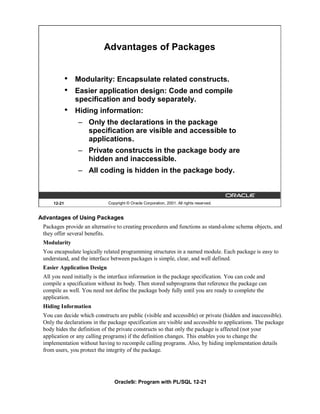 Advantages of Packages


             •   Modularity: Encapsulate related constructs.
             •   Easier application design: Code and compile
                 specification and body separately.
             •   Hiding information:
                 – Only the declarations in the package
                   specification are visible and accessible to
                   applications.
                 – Private constructs in the package body are
                   hidden and inaccessible.
                 – All coding is hidden in the package body.



     12-21                   Copyright © Oracle Corporation, 2001. All rights reserved.


Advantages of Using Packages
 Packages provide an alternative to creating procedures and functions as stand-alone schema objects, and
 they offer several benefits.
 Modularity
 You encapsulate logically related programming structures in a named module. Each package is easy to
 understand, and the interface between packages is simple, clear, and well defined.
 Easier Application Design
 All you need initially is the interface information in the package specification. You can code and
 compile a specification without its body. Then stored subprograms that reference the package can
 compile as well. You need not define the package body fully until you are ready to complete the
 application.
 Hiding Information
 You can decide which constructs are public (visible and accessible) or private (hidden and inaccessible).
 Only the declarations in the package specification are visible and accessible to applications. The package
 body hides the definition of the private constructs so that only the package is affected (not your
 application or any calling programs) if the definition changes. This enables you to change the
 implementation without having to recompile calling programs. Also, by hiding implementation details
 from users, you protect the integrity of the package.




                                Oracle9i: Program with PL/SQL 12-21
 