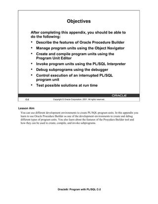 Objectives

           After completing this appendix, you should be able to
           do the following:
           •   Describe the features of Oracle Procedure Builder
           •   Manage program units using the Object Navigator
           •   Create and compile program units using the
               Program Unit Editor
           •   Invoke program units using the PL/SQL Interpreter
           •   Debug subprograms using the debugger
           •   Control execution of an interrupted PL/SQL
               program unit
           •   Test possible solutions at run time


     C-2                    Copyright © Oracle Corporation, 2001. All rights reserved.



Lesson Aim
 You can use different development environments to create PL/SQL program units. In this appendix you
 learn to use Oracle Procedure Builder as one of the development environments to create and debug
 different types of program units. You also learn about the features of the Procedure Builder tool and
 how they can be used to create, compile, and invoke subprograms.




                                 Oracle9i: Program with PL/SQL C-2
 