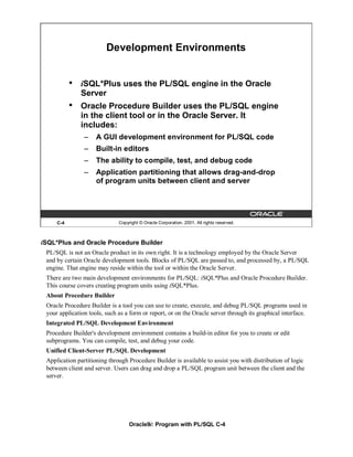 Development Environments


           •   iSQL*Plus uses the PL/SQL engine in the Oracle
               Server
           •   Oracle Procedure Builder uses the PL/SQL engine
               in the client tool or in the Oracle Server. It
               includes:
                –    A GUI development environment for PL/SQL code
                –    Built-in editors
                –    The ability to compile, test, and debug code
                –    Application partitioning that allows drag-and-drop
                     of program units between client and server




     C-4                      Copyright © Oracle Corporation, 2001. All rights reserved.



iSQL*Plus and Oracle Procedure Builder
 PL/SQL is not an Oracle product in its own right. It is a technology employed by the Oracle Server
 and by certain Oracle development tools. Blocks of PL/SQL are passed to, and processed by, a PL/SQL
 engine. That engine may reside within the tool or within the Oracle Server.
 There are two main development environments for PL/SQL: iSQL*Plus and Oracle Procedure Builder.
 This course covers creating program units using iSQL*Plus.
 About Procedure Builder
 Oracle Procedure Builder is a tool you can use to create, execute, and debug PL/SQL programs used in
 your application tools, such as a form or report, or on the Oracle server through its graphical interface.
 Integrated PL/SQL Development Environment
 Procedure Builder's development environment contains a build-in editor for you to create or edit
 subprograms. You can compile, test, and debug your code.
 Unified Client-Server PL/SQL Development
 Application partitioning through Procedure Builder is available to assist you with distribution of logic
 between client and server. Users can drag and drop a PL/SQL program unit between the client and the
 server.




                                   Oracle9i: Program with PL/SQL C-4
 