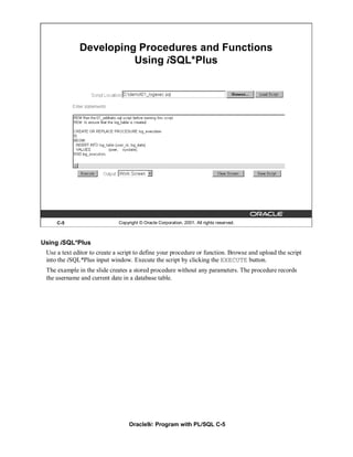 Developing Procedures and Functions
                        Using iSQL*Plus




     C-5                      Copyright © Oracle Corporation, 2001. All rights reserved.



Using iSQL*Plus
 Use a text editor to create a script to define your procedure or function. Browse and upload the script
 into the iSQL*Plus input window. Execute the script by clicking the EXECUTE button.
 The example in the slide creates a stored procedure without any parameters. The procedure records
 the username and current date in a database table.




                                   Oracle9i: Program with PL/SQL C-5
 