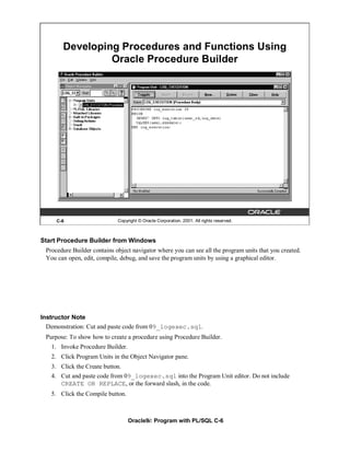 Developing Procedures and Functions Using
                Oracle Procedure Builder




     C-6                     Copyright © Oracle Corporation, 2001. All rights reserved.



Start Procedure Builder from Windows
 Procedure Builder contains object navigator where you can see all the program units that you created.
 You can open, edit, compile, debug, and save the program units by using a graphical editor.




Instructor Note
  Demonstration: Cut and paste code from 09_logexec.sql.
 Purpose: To show how to create a procedure using Procedure Builder.
   1. Invoke Procedure Builder.
   2. Click Program Units in the Object Navigator pane.
   3. Click the Create button.
   4. Cut and paste code from 09_logexec.sql into the Program Unit editor. Do not include
      CREATE OR REPLACE, or the forward slash, in the code.
   5. Click the Compile button.



                                  Oracle9i: Program with PL/SQL C-6
 