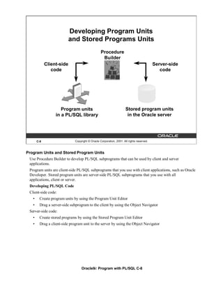 Developing Program Units
                           and Stored Programs Units
                                                  Procedure
                                                   Builder
             Client-side                                                                   Server-side
                code                                                                          code




                     Program units                                    Stored program units
                  in a PL/SQL library                                  in the Oracle server




       C-8                    Copyright © Oracle Corporation, 2001. All rights reserved.



Program Units and Stored Program Units
 Use Procedure Builder to develop PL/SQL subprograms that can be used by client and server
 applications.
 Program units are client-side PL/SQL subprograms that you use with client applications, such as Oracle
 Developer. Stored program units are server-side PL/SQL subprograms that you use with all
 applications, client or server.
 Developing PL/SQL Code
 Client-side code:
   •    Create program units by using the Program Unit Editor
   •    Drag a server-side subprogram to the client by using the Object Navigator
 Server-side code:
   •    Create stored programs by using the Stored Program Unit Editor
   •    Drag a client-side program unit to the server by using the Object Navigator




                                   Oracle9i: Program with PL/SQL C-8
 