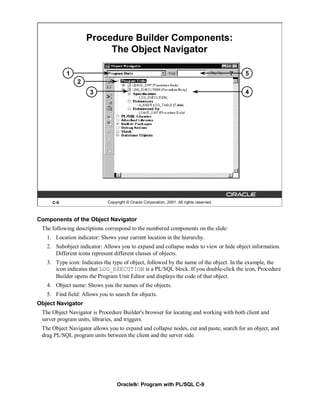 Procedure Builder Components:
                         The Object Navigator

           1                                                                              5
                2
                     3                                                                    4




     C-9                     Copyright © Oracle Corporation, 2001. All rights reserved.



Components of the Object Navigator
 The following descriptions correspond to the numbered components on the slide:
   1. Location indicator: Shows your current location in the hierarchy.
   2. Subobject indicator: Allows you to expand and collapse nodes to view or hide object information.
      Different icons represent different classes of objects.
   3. Type icon: Indicates the type of object, followed by the name of the object. In the example, the
      icon indicates that LOG_EXECUTION is a PL/SQL block. If you double-click the icon, Procedure
      Builder opens the Program Unit Editor and displays the code of that object.
   4. Object name: Shows you the names of the objects.
   5. Find field: Allows you to search for objects.
Object Navigator
 The Object Navigator is Procedure Builder's browser for locating and working with both client and
 server program units, libraries, and triggers.
 The Object Navigator allows you to expand and collapse nodes, cut and paste, search for an object, and
 drag PL/SQL program units between the client and the server side.




                                  Oracle9i: Program with PL/SQL C-9
 