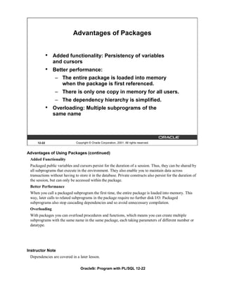 Advantages of Packages


             •   Added functionality: Persistency of variables
                 and cursors
             •   Better performance:
                 – The entire package is loaded into memory
                   when the package is first referenced.
                 – There is only one copy in memory for all users.
                 – The dependency hierarchy is simplified.
             •   Overloading: Multiple subprograms of the
                 same name




     12-22                    Copyright © Oracle Corporation, 2001. All rights reserved.


Advantages of Using Packages (continued)
 Added Functionality
 Packaged public variables and cursors persist for the duration of a session. Thus, they can be shared by
 all subprograms that execute in the environment. They also enable you to maintain data across
 transactions without having to store it in the database. Private constructs also persist for the duration of
 the session, but can only be accessed within the package.
 Better Performance
 When you call a packaged subprogram the first time, the entire package is loaded into memory. This
 way, later calls to related subprograms in the package require no further disk I/O. Packaged
 subprograms also stop cascading dependencies and so avoid unnecessary compilation.
 Overloading
 With packages you can overload procedures and functions, which means you can create multiple
 subprograms with the same name in the same package, each taking parameters of different number or
 datatype.




Instructor Note
 Dependencies are covered in a later lesson.

                                 Oracle9i: Program with PL/SQL 12-22
 