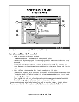 Creating a Client-Side
                                  Program Unit


                                                                                            5
            1
                                                                                            4


            2

            3




     C-15                    Copyright © Oracle Corporation, 2001. All rights reserved.



How to Create a Client-Side Program Unit
   1. Select the Program Units object or subobject.
   2. Click the Create button. The New Program Unit dialog box appears.
   3. Enter the name of your subprogram, select the subprogram type, and click the OK button to accept
      the entries.
   4. The Program Unit editor is displayed. It contains the skeleton for your PL/SQL construct. The
      cursor is automatically positioned on the line beneath the BEGIN keyword. You can now write the
      code.
   5. When you finish writing the code, click Compile in the Program Unit Editor.
       Error messages generated during compilation are displayed in the compilation message pane in the
       Program Unit window. When you select an error message, the cursor moves to the location of the
       error in the program screen.
       When your PL/SQL code is error free, the compilation message disappears, and the Successfully
       Compiled message appears in the status line of the Program Unit Editor.
 Note: Program units that reside in the Program Units node are lost when you exit Procedure Builder.
 You must export them to a file, save them in a PL/SQL library, or store them in the database.




                                 Oracle9i: Program with PL/SQL C-15
 