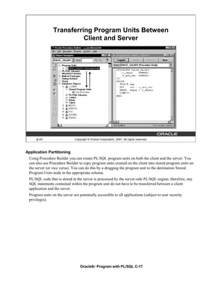 Transferring Program Units Between
                          Client and Server




     C-17                     Copyright © Oracle Corporation, 2001. All rights reserved.



Application Partitioning
 Using Procedure Builder you can create PL/SQL program units on both the client and the server. You
 can also use Procedure Builder to copy program units created on the client into stored program units on
 the server (or vice versa). You can do this by a dragging the program unit to the destination Stored
 Program Units node in the appropriate schema.
 PL/SQL code that is stored in the server is processed by the server-side PL/SQL engine; therefore, any
 SQL statements contained within the program unit do not have to be transferred between a client
 application and the server.
 Program units on the server are potentially accessible to all applications (subject to user security
 privileges).




                                  Oracle9i: Program with PL/SQL C-17
 