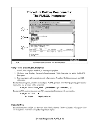 Procedure Builder Components:
                       The PL/SQL Interpreter



             1



             2




             3




     C-18                   Copyright © Oracle Corporation, 2001. All rights reserved.



Components of the PL/SQL Interpreter
   1. Source pane: Displays the PL/SQL code of your program.
   2. Navigator pane: Displays the same information as the Object Navigator, but within the PL/SQL
      Interpreter.
   3. Interpreter pane: Allows you to execute subprograms, Procedure Builder commands, and SQL
      statements.
 To execute subprograms, enter the name of your PL/SQL program at the PL/SQL prompt, provide any
 parameters, and terminate with a semicolon.
          PL/SQL> construct_name [parameter1|parameter2,…];
 To execute SQL statements, enter your SQL statement and terminate with a semicolon.
         PL/SQL> SELECT            *
                  +> FROM           departments;



Instructor Note
 To demonstrate this concept, use the View menu option, and then select which of the panes you wish to
 see at any time. There must always be one pane on display.




                                Oracle9i: Program with PL/SQL C-18
 