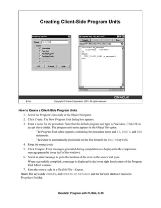 Creating Client-Side Program Units




     C-19                      Copyright © Oracle Corporation, 2001. All rights reserved.



How to Create a Client-Side Program Units
   1. Select the Program Units node in the Object Navigator.
   2. Click Create. The New Program Unit dialog box appears.
   3. Enter a name for the procedure. Note that the default program unit type is Procedure. Click OK to
      accept these entries. The program unit name appears in the Object Navigator.
            –   The Program Unit editor appears, containing the procedure name and IS, BEGIN, and END
                statements.
            –   The cursor is automatically positioned on the line beneath the BEGIN keyword.
   4. Enter the source code.
   5. Click Compile. Error messages generated during compilation are displayed in the compilation
      message pane (the lower half of the window).
   6. Select an error message to go to the location of the error in the source text pane.
      When successfully compiled, a message is displayed in the lower right hand corner of the Program
      Unit Editor window.
   7. Save the source code in a file (M) File > Export.
 Note: The keywords CREATE, and CREATE OR REPLACE and the forward slash are invalid in
 Procedure Builder.




                                   Oracle9i: Program with PL/SQL C-19
 