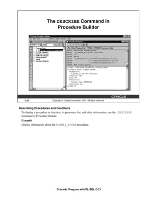 The DESCRIBE Command in
                            Procedure Builder




    C-21                    Copyright © Oracle Corporation, 2001. All rights reserved.


Describing Procedures and Functions
 To display a procedure or function, its parameter list, and other information, use the .DESCRIBE
 command in Procedure Builder.
  Example
  Display information about the FORMAT_PHONE procedure.




                                Oracle9i: Program with PL/SQL C-21
 
