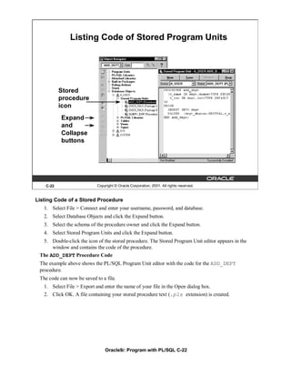 Listing Code of Stored Program Units




           Stored
           procedure
           icon
           Expand
           and
           Collapse
           buttons




    C-22                    Copyright © Oracle Corporation, 2001. All rights reserved.


Listing Code of a Stored Procedure
   1. Select File > Connect and enter your username, password, and database.
   2. Select Database Objects and click the Expand button.
   3. Select the schema of the procedure owner and click the Expand button.
   4. Select Stored Program Units and click the Expand button.
   5. Double-click the icon of the stored procedure. The Stored Program Unit editor appears in the
      window and contains the code of the procedure.
 The ADD_DEPT Procedure Code
 The example above shows the PL/SQL Program Unit editor with the code for the ADD_DEPT
 procedure.
 The code can now be saved to a file.
   1. Select File > Export and enter the name of your file in the Open dialog box.
   2. Click OK. A file containing your stored procedure text (.pls extension) is created.




                                Oracle9i: Program with PL/SQL C-22
 