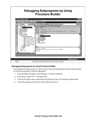 Debugging Subprograms by Using
                       Procedure Builder




   C-30                     Copyright © Oracle Corporation, 2001. All rights reserved.


Debugging Subprograms by Using Procedure Builder
 You can perform debug actions on a server-side or client-side subprogram using Procedure Builder.
 Use the following steps to load the subprogram:
   1. From the Object Navigator, select Program > PL/SQL Interpreter.
   2. In the menu, select View > Navigator Pane.
   3. From the Navigator pane, expand either the Program Units or the Database objects node.
   4. Locate the program unit that you want to debug and click it.




                                Oracle9i: Program with PL/SQL C-30
 