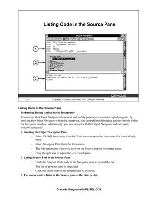 Listing Code in the Source Pane




                1



                2




                3




     C-31                       Copyright © Oracle Corporation, 2001. All rights reserved.



Listing Code in the Source Pane
 Performing Debug Actions in the Interpreter
 You can use the Object Navigator to examine and modify parameters in an interrupted program. By
 invoking the Object Navigator within the Interpreter, you can perform debugging actions entirely within
 the Interpreter window. Alternatively, you can interact with the Object Navigator and Interpreter
 windows separately.
 1. Invoking the Object Navigator Pane
            –   Select PL/SQL Interpreter from the Tools menu to open the Interpreter if it is not already
                open.
            –   Select Navigator Pane from the View menu.
            –   The Navigator pane is inserted between the Source and the Interpreter panes.
            –   Drag the split bars to adjust the size of each pane.
 2. Listing Source Text in the Source Pane
            –   Click the Program Units node in the Navigator pane to expand the list.
                The list of program units is displayed.
            –   Click the object icon of the program unit to be listed.
 3. The source code is listed in the Source pane of the Interpreter.



                                    Oracle9i: Program with PL/SQL C-31
 