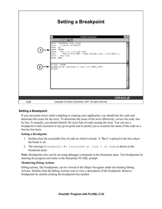 Setting a Breakpoint




                 1




                2




     C-32                     Copyright © Oracle Corporation, 2001. All rights reserved.



Setting a Breakpoint
 If you encounter errors while compiling or running your application, you should test the code and
 determine the cause for the error. To determine the cause of the error effectively, review the code, line
 by line. Eventually, you should identify the exact line of code causing the error. You can use a
 breakpoint to halt execution at any given point and to permit you to examine the status of the code on a
 line-by-line basis.
 Setting a Breakpoint
   1. Double click the executable line of code on which to break. A "B(n)" is placed in the line where
      the break is set.
   2. The message Breakpoint #n installed at line i of name is shown in the
      Interpreter pane.
 Note: Breakpoints also can be set using debugger commands in the Interpreter pane. Test breakpoints by
 entering the program unit name at the Interpreter PL/SQL prompt.
 Monitoring Debug Actions
 Debug actions, like breakpoints, can be viewed in the Object Navigator under the heading Debug
 Actions. Double-click the Debug Actions icon to view a description of the breakpoint. Remove
 breakpoints by double-clicking the breakpoint line number




                                  Oracle9i: Program with PL/SQL C-32
 