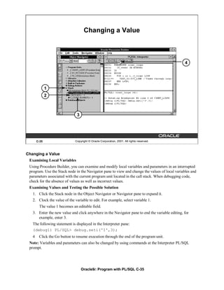 Changing a Value



                                                                                                4




              1
              2



                               3




       C-35                   Copyright © Oracle Corporation, 2001. All rights reserved.



Changing a Value
 Examining Local Variables
 Using Procedure Builder, you can examine and modify local variables and parameters in an interrupted
 program. Use the Stack node in the Navigator pane to view and change the values of local variables and
 parameters associated with the current program unit located in the call stack. When debugging code,
 check for the absence of values as well as incorrect values.
 Examining Values and Testing the Possible Solution
   1. Click the Stack node in the Object Navigator or Navigator pane to expand it.
   2. Clock the value of the variable to edit. For example, select variable 1.
        The value 1 becomes an editable field.
   3. Enter the new value and click anywhere in the Navigator pane to end the variable editing, for
      example, enter 3.
   The following statement is displayed in the Interpreter pane:
   (debug1) PL/SQL> debug.seti('I',3);
   4    Click the Go button to resume execution through the end of the program unit.
 Note: Variables and parameters can also be changed by using commands at the Interpreter PL/SQL
 prompt.




                                   Oracle9i: Program with PL/SQL C-35
 