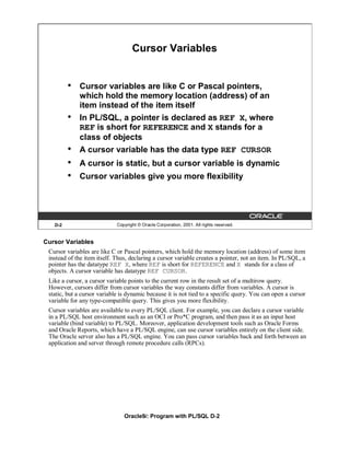 Cursor Variables


         •   Cursor variables are like C or Pascal pointers,
             which hold the memory location (address) of an
             item instead of the item itself
         •   In PL/SQL, a pointer is declared as REF X, where
             REF is short for REFERENCE and X stands for a
             class of objects
         •   A cursor variable has the data type REF CURSOR
         •   A cursor is static, but a cursor variable is dynamic
         •   Cursor variables give you more flexibility




   D-2                       Copyright © Oracle Corporation, 2001. All rights reserved.


Cursor Variables
 Cursor variables are like C or Pascal pointers, which hold the memory location (address) of some item
 instead of the item itself. Thus, declaring a cursor variable creates a pointer, not an item. In PL/SQL, a
 pointer has the datatype REF X, where REF is short for REFERENCE and X stands for a class of
 objects. A cursor variable has datatype REF CURSOR.
 Like a cursor, a cursor variable points to the current row in the result set of a multirow query.
 However, cursors differ from cursor variables the way constants differ from variables. A cursor is
 static, but a cursor variable is dynamic because it is not tied to a specific query. You can open a cursor
 variable for any type-compatible query. This gives you more flexibility.
 Cursor variables are available to every PL/SQL client. For example, you can declare a cursor variable
 in a PL/SQL host environment such as an OCI or Pro*C program, and then pass it as an input host
 variable (bind variable) to PL/SQL. Moreover, application development tools such as Oracle Forms
 and Oracle Reports, which have a PL/SQL engine, can use cursor variables entirely on the client side.
 The Oracle server also has a PL/SQL engine. You can pass cursor variables back and forth between an
 application and server through remote procedure calls (RPCs).




                                Oracle9i: Program with PL/SQL D-2
 