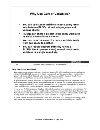 Why Use Cursor Variables?


         •   You can use cursor variables to pass query result
             sets between PL/SQL stored subprograms and
             various clients.
         •   PL/SQL can share a pointer to the query work area
             in which the result set is stored.
         •   You can pass the value of a cursor variable freely
             from one scope to another.
         •   You can reduce network traffic by having a
             PL/SQL block open (or close) several host cursor
             variables in a single round trip.




   D-3                      Copyright © Oracle Corporation, 2001. All rights reserved.


Why Use Cursor Variables?
 You use cursor variables to pass query result sets between PL/SQL stored subprograms and various
 clients. Neither PL/SQL nor any of its clients owns a result set; they simply share a pointer to the
 query work area in which the result set is stored. For example, an OCI client, an Oracle Forms
 application, and the Oracle server can all refer to the same work area.
 A query work area remains accessible as long as any cursor variable points to it. Therefore, you can
 pass the value of a cursor variable freely from one scope to another. For example, if you pass a host
 cursor variable to a PL/SQL block that is embedded in a Pro*C program, the work area to which the
 cursor variable points remains accessible after the block completes.
 If you have a PL/SQL engine on the client side, calls from client to server impose no restrictions. For
 example, you can declare a cursor variable on the client side, open and fetch from it on the server side,
 then continue to fetch from it back on the client side. Also, you can reduce network traffic by having a
 PL/SQL block open (or close) several host cursor variables in a single round trip.
 A cursor variable holds a reference to the cursor work area in the PGA instead of addressing it with a
 static name. Because you address this area by a reference, you gain the flexibility of a variable.




                               Oracle9i: Program with PL/SQL D-3
 