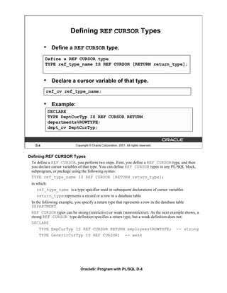 Defining REF CURSOR Types

          •    Define a REF CURSOR type.
          Define a REF CURSOR type
          TYPE ref_type_name IS REF CURSOR [RETURN return_type];


          •    Declare a cursor variable of that type.
          ref_cv ref_type_name;


          •    Example:
              DECLARE
              TYPE DeptCurTyp IS REF CURSOR RETURN
              departments%ROWTYPE;
              dept_cv DeptCurTyp;


    D-4                     Copyright © Oracle Corporation, 2001. All rights reserved.


Defining REF CURSOR Types
 To define a REF CURSOR, you perform two steps. First, you define a REF CURSOR type, and then
 you declare cursor variables of that type. You can define REF CURSOR types in any PL/SQL block,
 subprogram, or package using the following syntax:
 TYPE ref_type_name IS REF CURSOR [RETURN return_type];
 in which:
    ref_type_name is a type specifier used in subsequent declarations of cursor variables
    return_type represents a record or a row in a database table
 In the following example, you specify a return type that represents a row in the database table
 DEPARTMENT.
 REF CURSOR types can be strong (restrictive) or weak (nonrestrictive). As the next example shows, a
 strong REF CURSOR type definition specifies a return type, but a weak definition does not:
 DECLARE
      TYPE EmpCurTyp IS REF CURSOR RETURN employees%ROWTYPE;                               -- strong
      TYPE GenericCurTyp IS REF CURSOR; -- weak




                               Oracle9i: Program with PL/SQL D-4
 