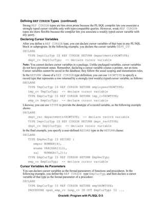 Defining REF CURSOR Types (continued)
 Strong REF CURSOR types are less error prone because the PL/SQL compiler lets you associate a
 strongly typed cursor variable only with type-compatible queries. However, weak REF CURSOR
 types are more flexible because the compiler lets you associate a weakly typed cursor variable with
 any query.
Declaring Cursor Variables
 After you define a REF CURSOR type, you can declare cursor variables of that type in any PL/SQL
 block or subprogram. In the following example, you declare the cursor variable DEPT_CV:
 DECLARE
      TYPE DeptCurTyp IS REF CURSOR RETURN departments%ROWTYPE;
      dept_cv DeptCurTyp; -- declare cursor variable
  Note: You cannot declare cursor variables in a package. Unlike packaged variables, cursor variables
  do not have persistent states. Remember, declaring a cursor variable creates a pointer, not an item.
  Cursor variables cannot be saved in the database; they follow the usual scoping and instantiation rules.
  In the RETURN clause of a REF CURSOR type definition, you can use %ROWTYPE to specify a
  record type that represents a row returned by a strongly (not weakly) typed cursor variable, as follows:
  DECLARE
      TYPE TmpCurTyp IS REF CURSOR RETURN employees%ROWTYPE;
      tmp_cv TmpCurTyp; -- declare cursor variable
      TYPE EmpCurTyp IS REF CURSOR RETURN tmp_cv%ROWTYPE;
      emp_cv EmpCurTyp;            -- declare cursor variable
  Likewise, you can use %TYPE to provide the datatype of a record variable, as the following example
  shows:
  DECLARE
      dept_rec departments%ROWTYPE;                   -- declare record variable
      TYPE DeptCurTyp IS REF CURSOR RETURN dept_rec%TYPE;
      dept_cv DeptCurTyp;             -- declare cursor variable
  In the final example, you specify a user-defined RECORD type in the RETURN clause:
  DECLARE
      TYPE EmpRecTyp IS RECORD (
           empno NUMBER(4),
           ename VARCHAR2(1O),
           sal      NUMBER(7,2));
      TYPE EmpCurTyp IS REF CURSOR RETURN EmpRecTyp;
      emp_cv EmpCurTyp;            -- declare cursor variable
Cursor Variables As Parameters
  You can declare cursor variables as the formal parameters of functions and procedures. In the
  following example, you define the REF CURSOR type EmpCurTyp, and then declare a cursor
  variable of that type as the formal parameter of a procedure:
  DECLARE
      TYPE EmpCurTyp IS REF CURSOR RETURN emp%ROWTYPE;
      PROCEDURE open_emp_cv (emp_cv IN OUT EmpCurTyp) IS ...
                                Oracle9i: Program with PL/SQL D-5
 