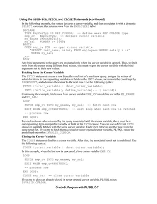 Using the OPEN-FOR, FETCH, and CLOSE Statements (continued)
 In the following example, the syntax declares a cursor variable, and then associates it with a dynamic
 SELECT statement that returns rows from the EMPLOYEES table:
  DECLARE
    TYPE EmpCurTyp IS REF CURSOR; -- define weak REF CURSOR type
    emp_cv         EmpCurTyp; -- declare cursor variable
    my_ename VARCHAR2(15);
    my_sal         NUMBER := 1000;
  BEGIN
    OPEN emp_cv FOR -- open cursor variable
         'SELECT last_name, salary FROM employees WHERE salary > :s'
           USING my_sal;
    ...
  END;
 Any bind arguments in the query are evaluated only when the cursor variable is opened. Thus, to fetch
 rows from the cursor using different bind values, you must reopen the cursor variable with the bind
 arguments set to their new values.
 Fetching from the Cursor Variable
 The FETCH statement returns a row from the result set of a multirow query, assigns the values of
 select-list items to corresponding variables or fields in the INTO clause, increments the count kept by
 %ROWCOUNT, and advances the cursor to the next row. Use the following syntax:
  FETCH {cursor_variable | :host_cursor_variable}
    INTO {define_variable[, define_variable]... | record};
 Continuing the example, fetch rows from cursor variable EMP_CV into define variables MY_ENAME
 and MY_SAL:
  LOOP
    FETCH emp_cv INTO my_ename, my_sal; -- fetch next row
    EXIT WHEN emp_cv%NOTFOUND; -- exit loop when last row is fetched
    -- process row
  END LOOP;
 For each column value returned by the query associated with the cursor variable, there must be a
 corresponding, type-compatible variable or field in the INTO clause. You can use a different INTO
 clause on separate fetches with the same cursor variable. Each fetch retrieves another row from the
 same result set. If you try to fetch from a closed or never-opened cursor variable, PL/SQL raises the
 predefined exception INVALID_CURSOR.
 Closing the Cursor Variable
 The CLOSE statement disables a cursor variable. After that, the associated result set is undefined. Use
 the following syntax:
  CLOSE {cursor_variable | :host_cursor_variable};
 In this example, when the last row is processed, close cursor variable EMP_CV:
  LOOP
    FETCH emp_cv INTO my_ename, my_sal;
    EXIT WHEN emp_cv%NOTFOUND;
    -- process row
  END LOOP;
  CLOSE emp_cv; -- close cursor variable
 If you try to close an already-closed or never-opened cursor variable, PL/SQL raises
 INVALID_CURSOR.
                                Oracle9i: Program with PL/SQL D-7
 