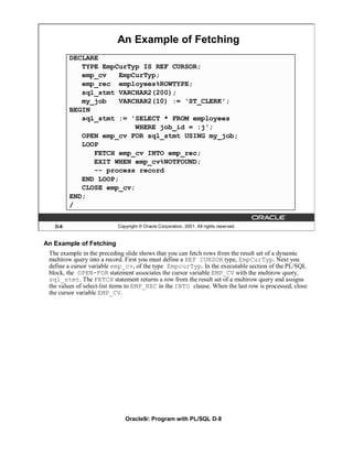 An Example of Fetching
         DECLARE
            TYPE EmpCurTyp IS REF CURSOR;
            emp_cv   EmpCurTyp;
            emp_rec employees%ROWTYPE;
            sql_stmt VARCHAR2(200);
            my_job   VARCHAR2(10) := 'ST_CLERK';
         BEGIN
            sql_stmt := 'SELECT * FROM employees
                          WHERE job_id = :j';
            OPEN emp_cv FOR sql_stmt USING my_job;
            LOOP
               FETCH emp_cv INTO emp_rec;
               EXIT WHEN emp_cv%NOTFOUND;
               -- process record
            END LOOP;
            CLOSE emp_cv;
         END;
         /


   D-8                     Copyright © Oracle Corporation, 2001. All rights reserved.


An Example of Fetching
 The example in the preceding slide shows that you can fetch rows from the result set of a dynamic
 multirow query into a record. First you must define a REF CURSOR type, EmpCurTyp. Next you
 define a cursor variable emp_cv, of the type EmpcurTyp. In the executable section of the PL/SQL
 block, the OPEN-FOR statement associates the cursor variable EMP_CV with the multirow query,
 sql_stmt. The FETCH statement returns a row from the result set of a multirow query and assigns
 the values of select-list items to EMP_REC in the INTO clause. When the last row is processed, close
 the cursor variable EMP_CV.




                              Oracle9i: Program with PL/SQL D-8
 