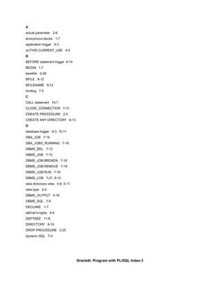 A
actual parameter 2-6
anonymous blocks 1-7
application trigger 9-3
aUTHID CURRENT_USE 4-5
B
BEFORE statement trigger 9-14
BEGIN 1-7
benefits 2-26
BFILE 8-12
BFILENAME 8-12
binding 7-5
C
CALL statement 10-7
CLOSE_CONNECTION 7-31
CREATE PROCEDURE 2-5
CREATE ANY DIRECTORY 8-13
D
database trigger 9-3, 10-11
DBA_JOB 7-19
DBA_JOBS_RUNNING 7-19
DBMS_DDL 7-12
DBMS_JOB 7-13
DBMS_JOB.BROKEN 7-18
DBMS_JOB.REMOVE 7-18
DBMS_JOB.RUN 7-18
DBMS_LOB 7-21, 8-12
data dictionary view 4-9, 4-11
data type 3-4
DBMS_OUTPUT 4-16
DBMS_SQL 7-6
DECLARE 1-7
definer's-rights 4-4
DEPTREE 11-8
DIRECTORY 8-10
DROP PROCEDURE 2-25
dynamic SQL 7-4




                                 Oracle9i: Program with PL/SQL Index-3
 