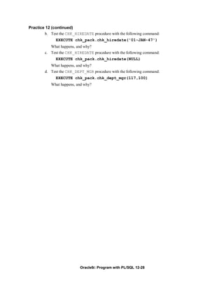 Practice 12 (continued)
        b. Test the CHK_HIREDATE procedure with the following command:
              EXECUTE chk_pack.chk_hiredate('01-JAN-47')
           What happens, and why?
        c. Test the CHK_HIREDATE procedure with the following command:
              EXECUTE chk_pack.chk_hiredate(NULL)
           What happens, and why?
        d. Test the CHK_DEPT_MGR procedure with the following command:
              EXECUTE chk_pack.chk_dept_mgr(117,100)
           What happens, and why?




                           Oracle9i: Program with PL/SQL 12-28
 