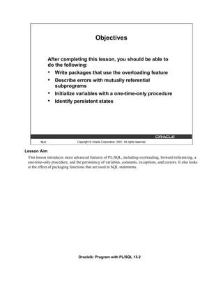 Objectives


               After completing this lesson, you should be able to
               do the following:
               •   Write packages that use the overloading feature
               •   Describe errors with mutually referential
                   subprograms
               •   Initialize variables with a one-time-only procedure
               •   Identify persistent states




        13-2                    Copyright © Oracle Corporation, 2001. All rights reserved.


Lesson Aim
 This lesson introduces more advanced features of PL/SQL, including overloading, forward referencing, a
 one-time-only procedure, and the persistency of variables, constants, exceptions, and cursors. It also looks
 at the effect of packaging functions that are used in SQL statements.




                                 Oracle9i: Program with PL/SQL 13-2
 