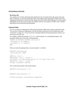 Overloading (continued)

 Resolving Calls
 The compiler tries to find a declaration that matches the call. It searches first in the current scope and
 then, if necessary, in successive enclosing scopes. The compiler stops searching if it finds one or more
 subprogram declarations in which the name matches the name of the called subprogram. For like-named
 subprograms at the same level of scope, the compiler needs an exact match in number, order, and data
 type between the actual and formal parameters.


Instructor Note
 You can overload two subprograms if their formal parameters differ only in name or parameter mode.
 You can also overload two subprograms with the restrictions specified in the first bullet point under
 "restrictions" on page 13-3. If you invoke the overloaded method with named parameter notation, you
 do not get a run-time error.
 For example, consider the package OVERLOAD, which contains two overloaded procedures. The
 procedures differ only in the name of the parameters:
 CREATE OR REPLACE PACKAGE overload IS
   procedure p (x number);
   procedure p ( n number);
 END;
 /
 After you create the package body, execute procedure P as follows:

 EXECUTE overload.p(4)
  overload.p(4); END;
  *
 ERROR at line 1:
 ORA-06550: line 1, column 7:
 PLS-00307: too many declarations of 'P' match this call
 ORA-06550: line 1, column 7:
 PL/SQL: Statement ignored

 Now, invoke the procedure with named notation:

 EXECUTE overload.p(x => 4)


 EXECUTE overload.p(n=> 3)

 PL/SQL procedure successfully completed.




                                Oracle9i: Program with PL/SQL 13-4
 