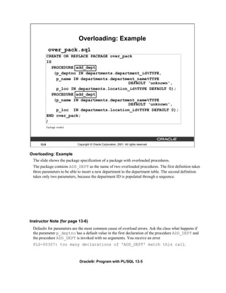 Overloading: Example
            over_pack.sql
            CREATE OR REPLACE PACKAGE over_pack
            IS
               PROCEDURE add_dept
                (p_deptno IN departments.department_id%TYPE,
                 p_name IN departments.department_name%TYPE
                                              DEFAULT 'unknown',
                 p_loc IN departments.location_id%TYPE DEFAULT 0);
               PROCEDURE add_dept
                (p_name IN departments.department_name%TYPE
                                              DEFAULT 'unknown',
                 p_loc IN departments.location_id%TYPE DEFAULT 0);
            END over_pack;
            /




     13-5                   Copyright © Oracle Corporation, 2001. All rights reserved.


Overloading: Example
 The slide shows the package specification of a package with overloaded procedures.
 The package contains ADD_DEPT as the name of two overloaded procedures. The first definition takes
 three parameters to be able to insert a new department to the department table. The second definition
 takes only two parameters, because the department ID is populated through a sequence.




Instructor Note (for page 13-6)
 Defaults for parameters are the most common cause of overload errors. Ask the class what happens if
 the parameter p_deptno has a default value in the first declaration of the procedure ADD_DEPT and
 the procedure ADD_DEPT is invoked with no arguments. You receive an error
 PLS-00307: too many declarations of 'ADD_DEPT' match this call.



                             Oracle9i: Program with PL/SQL 13-5
 