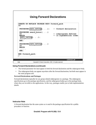 Using Forward Declarations

        CREATE OR REPLACE PACKAGE BODY forward_pack
        IS
          PROCEDURE calc_rating(. . .);                             -- forward declaration
          PROCEDURE award_bonus(. . .)
          IS                                                        -- subprograms defined
          BEGIN                                                     -- in alphabetical order
           calc_rating(. . .);
          . . .
          END;
          PROCEDURE calc_rating(. . .)
          IS
          BEGIN
           . . .
          END;
        END forward_pack;
        /


       13-9                  Copyright © Oracle Corporation, 2001. All rights reserved.


Using Forward Declarations (continued)
   •    The formal parameter list must appear in both the forward declaration and the subprogram body.
   •    The subprogram body can appear anywhere after the forward declaration, but both must appear in
        the same program unit.
 Forward Declarations and Packages
 Forward declarations typically let you group related subprograms in a package. The subprogram
 specifications go in the package specification, and the subprogram bodies go in the package body,
 where they are invisible to the applications. In this way, packages enable you to hide implementation
 details.




Instructor Note
 A forward declaration has the same syntax as is used in the package specification for a public
 procedure or function.

                              Oracle9i: Program with PL/SQL 13-9
 