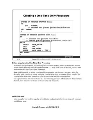 Creating a One-Time-Only Procedure

              CREATE OR REPLACE PACKAGE taxes
              IS
                   tax  NUMBER;
                 ... -- declare all public procedures/functions
              END taxes;
              /

              CREATE OR REPLACE PACKAGE BODY taxes
              IS
                 ... -- declare all private variables
                 ... -- define public/private procedures/functions
              BEGIN
                  SELECT   rate_value
                  INTO     tax
                  FROM     tax_rates
                  WHERE    rate_name = 'TAX';
              END taxes;
              /

      13-10                   Copyright © Oracle Corporation, 2001. All rights reserved.


Define an Automatic, One-Time-Only Procedure
  A one-time-only procedure is executed only once, when the package is first invoked within the user
  session. In the preceding slide, the current value for TAX is set to the value in the TAX_RATES table
  the first time the TAXES package is referenced.
  Note: Initialize public or private variables with an automatic, one-time-only procedure when the
  derivation is too complex to embed within the variable declaration. In this case, do not initialize the
  variable in the declaration, because the value is reset by the one-time-only procedure.
  The keyword END is not used at the end of a one-time-only procedure. Observe that in the example in
  the slide, there is no END at the end of the one-time-only procedure.




Instructor Note
  In the example, TAX could be a global or local (to the package) variable; the one-time-only procedure
  would be the same.


                              Oracle9i: Program with PL/SQL 13-10
 