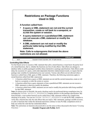 Restrictions on Package Functions
                                 Used in SQL

                  A function called from:
                  • A query or DML statement can not end the current
                     transaction, create or roll back to a savepoint, or
                     ALTER the system or session.
                  •  A query statement or a parallelized DML statement
                     can not execute a DML statement or modify the
                     database.
                  • A DML statement can not read or modify the
                     particular table being modified by that DML
                     statement.
                  Note: Calls to subprograms that break the above
                  restrictions are not allowed.

          13-11                  Copyright © Oracle Corporation, 2001. All rights reserved.

Controlling Side Effects
 For the Oracle server to execute a SQL statement that calls a stored function, it must know the purity level
 of a stored functions, that is, whether the functions are free of side effects. Side effects are changes to
 database tables or public packaged variables (those declared in a package specification). Side effects could
 delay the execution of a query, yield order-dependent (therefore indeterminate) results, or require that the
 package state variables be maintained across user sessions. Various side effects are not allowed when a
 function is called from a SQL query or DML statement. Therefore, the following restrictions apply to
 stored functions called from SQL expressions:
   • A function called from a query or DML statement can not end the current transaction, create or roll
        back to a savepoint, or alter the system or session
   • A function called from a query statement or from a parallelized DML statement can not execute a
        DML statement or otherwise modify the database
   • A function called from a DML statement can not read or modify the particular table being modified
        by that DML statement
 Note: In releases prior to Oracle8i, the purity checking used to be performed during compilation time, by
 including the PRAGMA RESTRICT_REFERENCES compiler directive in the package specification. But
 from Oracle8i, a user-written function can be called from a SQL statement without any compile-time
 checking of its purity. You can use PRAGMA RESTRICT_REFERENCES to ask the PL/SQL compiler to
 verify that a function has only the side effects that you expect. SQL statements, package variable accesses,
 or calls to functions that violate the declared restrictions continue to raise PL/SQL compilation errors to
 help you isolate the code that has unintended effects.
 Note: The restrictions on functions discussed above are the same as those discussed in the lesson “Creating
 Functions.”                       Oracle9i: Program with PL/SQL 13-11
 