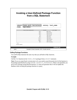 Invoking a User-Defined Package Function
                        from a SQL Statement



              SELECT taxes_pack.tax(salary), salary, last_name
              FROM   employees;




              …


      13-13                  Copyright © Oracle Corporation, 2001. All rights reserved.


Calling Package Functions
 You call PL/SQL functions the same way that you call built-in SQL functions.
 Example
 Call the TAX function (in the TAXES_PACK package) from a SELECT statement.
 Note: If you are using Oracle versions prior to 8i, you need to assert the purity level of the function in
 the package specification by using PRAGMA RESTRICT_REFERENCES. If this is not specified, you
 get an error message saying that the function TAX does not guarantee that it will not update the
 database while invoking the package function in a query.




                              Oracle9i: Program with PL/SQL 13-13
 