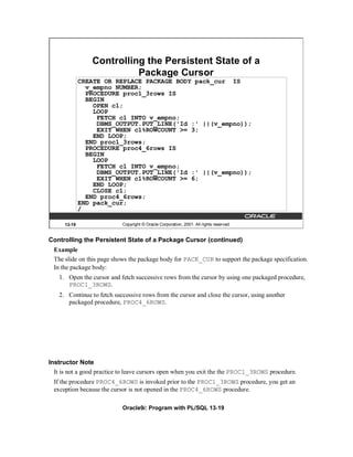 Controlling the Persistent State of a
                           Package Cursor
              CREATE OR REPLACE PACKAGE BODY pack_cur IS
                v_empno NUMBER;
                PROCEDURE proc1_3rows IS
                BEGIN
                  OPEN c1;
                  LOOP
                   FETCH c1 INTO v_empno;
                   DBMS_OUTPUT.PUT_LINE('Id :' ||(v_empno));
                   EXIT WHEN c1%ROWCOUNT >= 3;
                  END LOOP;
                END proc1_3rows;
                PROCEDURE proc4_6rows IS
                BEGIN
                  LOOP
                   FETCH c1 INTO v_empno;
                   DBMS_OUTPUT.PUT_LINE('Id :' ||(v_empno));
                   EXIT WHEN c1%ROWCOUNT >= 6;
                  END LOOP;
                  CLOSE c1;
                END proc4_6rows;
              END pack_cur;
              /

      13-19                 Copyright © Oracle Corporation, 2001. All rights reserved.


Controlling the Persistent State of a Package Cursor (continued)
 Example
 The slide on this page shows the package body for PACK_CUR to support the package specification.
 In the package body:
   1. Open the cursor and fetch successive rows from the cursor by using one packaged procedure,
      PROC1_3ROWS.
   2. Continue to fetch successive rows from the cursor and close the cursor, using another
      packaged procedure, PROC4_6ROWS.




Instructor Note
  It is not a good practice to leave cursors open when you exit the the PROC1_3ROWS procedure.
 If the procedure PROC4_6ROWS is invoked prior to the PROC1_3ROWS procedure, you get an
 exception because the cursor is not opened in the PROC4_6ROWS procedure.

                            Oracle9i: Program with PL/SQL 13-19
 