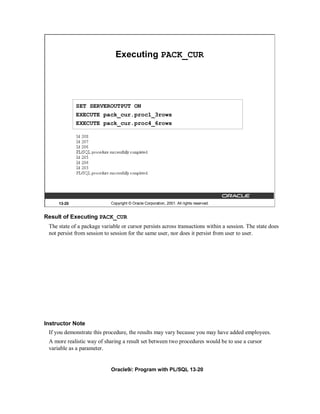 Executing PACK_CUR




             SET SERVEROUTPUT ON
             EXECUTE pack_cur.proc1_3rows
             EXECUTE pack_cur.proc4_6rows




     13-20                  Copyright © Oracle Corporation, 2001. All rights reserved.


Result of Executing PACK_CUR
 The state of a package variable or cursor persists across transactions within a session. The state does
 not persist from session to session for the same user, nor does it persist from user to user.




Instructor Note
 If you demonstrate this procedure, the results may vary because you may have added employees.
 A more realistic way of sharing a result set between two procedures would be to use a cursor
 variable as a parameter.


                            Oracle9i: Program with PL/SQL 13-20
 