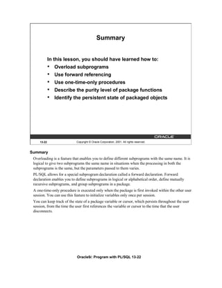 Summary


             In this lesson, you should have learned how to:
             •   Overload subprograms
             •   Use forward referencing
             •   Use one-time-only procedures
             •   Describe the purity level of package functions
             •   Identify the persistent state of packaged objects




     13-22                  Copyright © Oracle Corporation, 2001. All rights reserved.


Summary
 Overloading is a feature that enables you to define different subprograms with the same name. It is
 logical to give two subprograms the same name in situations when the processing in both the
 subprograms is the same, but the parameters passed to them varies.
 PL/SQL allows for a special subprogram declaration called a forward declaration. Forward
 declaration enables you to define subprograms in logical or alphabetical order, define mutually
 recursive subprograms, and group subprograms in a package.
 A one-time-only procedure is executed only when the package is first invoked within the other user
 session. You can use this feature to initialize variables only once per session.
 You can keep track of the state of a package variable or cursor, which persists throughout the user
 session, from the time the user first references the variable or cursor to the time that the user
 disconnects.




                            Oracle9i: Program with PL/SQL 13-22
 