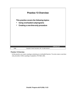 Practice 13 Overview


            This practice covers the following topics:
            •   Using overloaded subprograms
            •   Creating a one-time-only procedure




    13-23                  Copyright © Oracle Corporation, 2001. All rights reserved.



Practice 13 Overview
 In this practice you create a package containing an overloaded function. You also create a one-time-
 only procedure within a package to populate a PL/SQL table.




                           Oracle9i: Program with PL/SQL 13-23
 