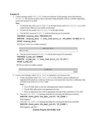 Practice 13
   1. Create a package called OVER_LOAD. Create two functions in this package; name each function
       PRINT_IT. The function accepts a date or character string and prints a date or a number, depending
       on how the function is invoked.
       Note:
         • To print the date value, use DD-MON-YY as the input format, and FmMonth,dd yyyy as the
             output format. Make sure you handle invalid input.
         • To print out the number, use 999,999.00 as the input format.
          a.   Test the first version of PRINT_IT with the following set of commands:
          VARIABLE display_date VARCHAR2(20)
          EXECUTE :display_date := over_load.print_it (TO_DATE('08-MAR-01'))
          PRINT display_date




          b. Test the second version of PRINT_IT with the following set of commands:
          VARIABLE g_emp_sal NUMBER
          EXECUTE :g_emp_sal := over_load.print_it('33,600')
          PRINT g_emp_sal




    2. Create a new package, called CHECK_PACK, to implement a new business rule.
         a. Create a procedure called CHK_DEPT_JOB to verify whether a given combination of
             department ID and job is a valid one. In this case valid means that it must be a combination that
             currently exists in the EMPLOYEES table.
               Note:
                 • Use a PL/SQL table to store the valid department and job combination.
                 • The PL/SQL table needs to be populated only once.
                 • Raise an application error with an appropriate message if the combination is not valid.
          b.   Test your CHK_DEPT_JOB package procedure by executing the following command:
               EXECUTE check_pack.chk_dept_job(50,'ST_CLERK')
               What happens?
          c.   Test your CHK_DEPT_JOB package procedure by executing the following command:
               EXECUTE check_pack.chk_dept_job(20,'ST_CLERK')
               What happens, and why?
                                 Oracle9i: Program with PL/SQL 13-24
 