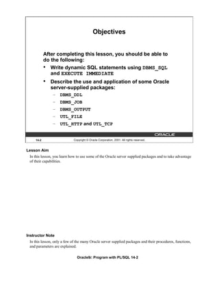 Objectives


           After completing this lesson, you should be able to
           do the following:
           • Write dynamic SQL statements using DBMS_SQL
              and EXECUTE IMMEDIATE
           •   Describe the use and application of some Oracle
               server-supplied packages:
               – DBMS_DDL
               – DBMS_JOB
               – DBMS_OUTPUT
               – UTL_FILE
               – UTL_HTTP and UTL_TCP


    14-2                     Copyright © Oracle Corporation, 2001. All rights reserved.


Lesson Aim
 In this lesson, you learn how to use some of the Oracle server supplied packages and to take advantage
 of their capabilities.




Instructor Note
 In this lesson, only a few of the many Oracle server supplied packages and their procedures, functions,
 and parameters are explained.

                               Oracle9i: Program with PL/SQL 14-2
 