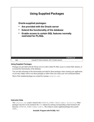 Using Supplied Packages


             Oracle-supplied packages:
             •   Are provided with the Oracle server
             •   Extend the functionality of the database
             •   Enable access to certain SQL features normally
                 restricted for PL/SQL




      14-3                    Copyright © Oracle Corporation, 2001. All rights reserved.


Using Supplied Packages
  Packages are provided with the Oracle server to allow either PL/SQL access to certain SQL features, or
  to extend the functionality of the database.
  You can take advantage of the functionality provided by these packages when creating your application,
  or you may simply want to use these packages as ideas when you create your own stored procedures.
  Most of the standard packages are created by running catproc.sql.




Instructor Note
  The catproc.sql script is found in the $ORACLE_HOME/rdbms/admin directory. Other
  packages may have to be created in the SYS schema by running corresponding scripts located in the
  directory $ORACLE_HOME/rdbms/admin. The scripts to create supplied packages have prefix
  DBMS_.
                                Oracle9i: Program with PL/SQL 14-3
 