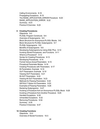 Calling Environments 8-18
    Propagating Exceptions 8-19
    The RAISE_APPLICATION_ERROR Procedure 8-20
    RAISE_APPLICATION_ERROR 8-22
    Summary 8-23
    Practice 8 Overview 8-24


9   Creating Procedures
    Objectives 9-2
    PL/SQL Program Constructs 9-4
    Overview of Subprograms 9-5
    Block Structure for Anonymous PL/SQL Blocks 9-6
    Block Structure for PL/SQL Subprograms 9-7
    PL/SQL Subprograms 9-8
    Benefits of Subprograms 9-9
    Developing Subprograms by Using iSQL*Plus 9-10
    Invoking Stored Procedures and Functions 9-11
    What Is a Procedure? 9-12
    Syntax for Creating Procedures 9-13
    Developing Procedures 9-14
    Formal Versus Actual Parameters 9-15
    Procedural Parameter Modes 9-16
    Creating Procedures with Parameters 9-17
    IN Parameters: Example 9-18
    OUT Parameters: Example 9-19
    Viewing OUT Parameters 9-21
    IN OUT Parameters 9-22
    Viewing IN OUT Parameters 9-23
    Methods for Passing Parameters 9-24
    DEFAULT Option for Parameters 9-25
    Examples of Passing Parameters 9-26
    Declaring Subprograms 9-27
    Invoking a Procedure from an Anonymous PL/SQL Block 9-28
    Invoking a Procedure from Another Procedure 9-29
    Handled Exceptions 9-30
    Unhandled Exceptions 9-32
    Removing Procedures 9-34
    Summary 9-35
    Practice 9 Overview 9-37


10 Creating Functions
   Objectives 10-2
   Overview of Stored Functions 10-3
                                       vii
 