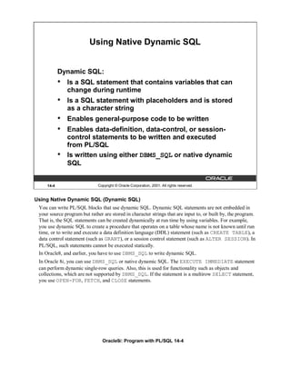 Using Native Dynamic SQL


            Dynamic SQL:
            •   Is a SQL statement that contains variables that can
                change during runtime
            •   Is a SQL statement with placeholders and is stored
                as a character string
            •   Enables general-purpose code to be written
            •   Enables data-definition, data-control, or session-
                control statements to be written and executed
                from PL/SQL
            •   Is written using either DBMS_SQL or native dynamic
                SQL


     14-4                     Copyright © Oracle Corporation, 2001. All rights reserved.


Using Native Dynamic SQL (Dynamic SQL)
 You can write PL/SQL blocks that use dynamic SQL. Dynamic SQL statements are not embedded in
 your source program but rather are stored in character strings that are input to, or built by, the program.
 That is, the SQL statements can be created dynamically at run time by using variables. For example,
 you use dynamic SQL to create a procedure that operates on a table whose name is not known until run
 time, or to write and execute a data definition language (DDL) statement (such as CREATE TABLE), a
 data control statement (such as GRANT), or a session control statement (such as ALTER SESSION). In
 PL/SQL, such statements cannot be executed statically.
 In Oracle8, and earlier, you have to use DBMS_SQL to write dynamic SQL.
 In Oracle 8i, you can use DBMS_SQL or native dynamic SQL. The EXECUTE IMMEDIATE statement
 can perform dynamic single-row queries. Also, this is used for functionality such as objects and
 collections, which are not supported by DBMS_SQL. If the statement is a multirow SELECT statement,
 you use OPEN-FOR, FETCH, and CLOSE statements.




                                Oracle9i: Program with PL/SQL 14-4
 