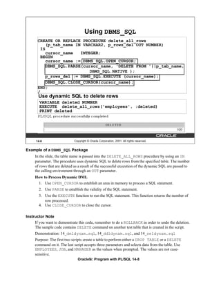 Using DBMS_SQL
       CREATE OR REPLACE PROCEDURE delete_all_rows
          (p_tab_name IN VARCHAR2, p_rows_del OUT NUMBER)
        IS
          cursor_name   INTEGER;
        BEGIN
          cursor_name := DBMS_SQL.OPEN_CURSOR;
          DBMS_SQL.PARSE(cursor_name, 'DELETE FROM '||p_tab_name,
                            DBMS_SQL.NATIVE );
          p_rows_del := DBMS_SQL.EXECUTE (cursor_name);
          DBMS_SQL.CLOSE_CURSOR(cursor_name);
       END;
       /
       Use dynamic SQL to delete rows
        VARIABLE deleted NUMBER
        EXECUTE delete_all_rows('employees', :deleted)
        PRINT deleted




      14-8                   Copyright © Oracle Corporation, 2001. All rights reserved.


Example of a DBMS_SQL Package
     In the slide, the table name is passed into the DELETE_ALL_ROWS procedure by using an IN
     parameter. The procedure uses dynamic SQL to delete rows from the specified table. The number
     of rows that are deleted as a result of the successful execution of the dynamic SQL are passed to
     the calling environment through an OUT parameter.
     How to Process Dynamic DML
       1. Use OPEN_CURSOR to establish an area in memory to process a SQL statement.
       2. Use PARSE to establish the validity of the SQL statement.
       3. Use the EXECUTE function to run the SQL statement. This function returns the number of
          row processed.
       4. Use CLOSE_CURSOR to close the cursor.

Instructor Note
     If you want to demonstrate this code, remember to do a ROLLBACK in order to undo the deletion.
     The sample code contains DELETE command on another test table that is created in the script.
     Demonstration: 14_dmldynam.sql, 14_ddldynam.sql, and 14_seldynam.sql
     Purpose: The first two scripts create a table to perform either a DROP TABLE or a DELETE
     command on it. The last script accepts three parameters and selects data from the table. Use
     EMPLOYEES, JOB, and MANAGER as the values when prompted. The values are not case-
     sensitive.
                               Oracle9i: Program with PL/SQL 14-8
 