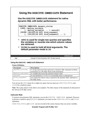 Using the EXECUTE IMMEDIATE Statement
            Use the EXECUTE IMMEDIATE statement for native
            dynamic SQL with better performance.

             EXECUTE IMMEDIATE dynamic_string
              [INTO {define_variable
                  [, define_variable] ... | record}]
              [USING [IN|OUT|IN OUT] bind_argument
                  [, [IN|OUT|IN OUT] bind_argument] ... ];


            •   INTO is used for single-row queries and specifies
                the variables or records into which column values
                are retrieved.
            •   USING is used to hold all bind arguments. The
                default parameter mode is IN.


     14-9                    Copyright © Oracle Corporation, 2001. All rights reserved.


Using the EXECUTE IMMEDIATE Statement
 Syntax Definition
   Parameter                 Description
   dynamic_string            A string expression that represents a dynamic SQL statement (without
                             terminator) or a PL/SQL block (with terminator)
   define_variable           A variable that stores the selected column value
   record                    A user-defined or %ROWTYPE record that stores a selected row
   bind_argument             An expression whose value is passed to the dynamic SQL statement or
                             PL/SQL block

 You can use the INTO clause for a single-row query, but you must use OPEN-FOR, FETCH, and
 CLOSE for a multirow query.
 Note: The syntax shown in the slide is not complete. The other clauses of the statement are discussed in
 the Advanced PL/SQL course.


Instructor Note
  To process most dynamic SQL statements, you use the EXECUTE IMMEDIATE statement. However,
  to process a multirow query (SELECT statement), you must use the OPEN-FOR, FETCH, and CLOSE
  statements.
 OPEN-FOR, FETCH, and CLOSE are not covered in this course, because they use cursor variables.
                               Oracle9i: Program with PL/SQL 14-9
 