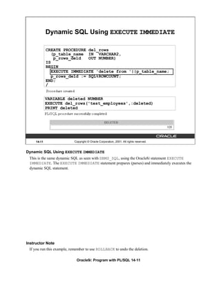 Dynamic SQL Using EXECUTE IMMEDIATE

             CREATE PROCEDURE del_rows
               (p_table_name IN VARCHAR2,
                p_rows_deld   OUT NUMBER)
             IS
             BEGIN
               EXECUTE IMMEDIATE 'delete from '||p_table_name;
               p_rows_deld := SQL%ROWCOUNT;
             END;
             /


             VARIABLE deleted NUMBER
             EXECUTE del_rows('test_employees',:deleted)
             PRINT deleted




     14-11                  Copyright © Oracle Corporation, 2001. All rights reserved.


Dynamic SQL Using EXECUTE IMMEDIATE
  This is the same dynamic SQL as seen with DBMS_SQL, using the Oracle8i statement EXECUTE
  IMMEDIATE. The EXECUTE IMMEDIATE statement prepares (parses) and immediately executes the
  dynamic SQL statement.




Instructor Note
  If you run this example, remember to use ROLLBACK to undo the deletion.

                              Oracle9i: Program with PL/SQL 14-11
 